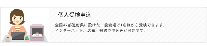 個人受検申込。全国47都道府県に設けた一般会場で1名様から受検できます。インターネット、店頭、郵送で申込みが可能です。