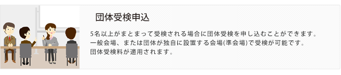 団体受検申込。5名以上がまとまって受検される場合に団体受検を申し込むことができます。一般会場、または団体が独自に設置する会場(準会場)で受検が可能です。団体受検料が適用されます。