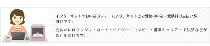インターネットのお申し込みフォームより、ネット上で受検の申込・受検料支払いが可能です。支払いにはクレジットカード・ペイジー・コンビニ・携帯キャリア・ID決済などがご利用頂けます。
