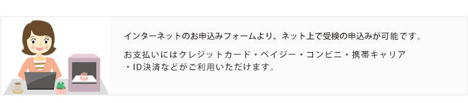 インターネットのお申し込みフォームより、ネット上で受検の申込みが可能です。お支払いにはクレジットカード・ペイジー・コンビニ・携帯キャリア・ID決済などがご利用いただけます。