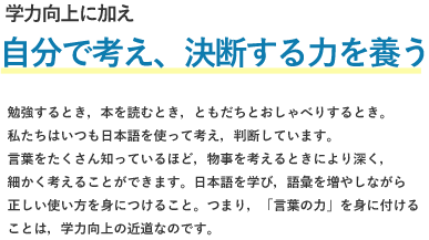 学力向上に加え、、自分で考え決断する力を養う。勉強するとき、本を読むとき、友達とおしゃべりするとき。私たちはいつも日本語を使って考え、判断しています。言葉を沢山知っているほど、物事を考えるときにより深く、細かく考えることができます。日本語を学び、語彙を増やしながら正しい使い方を身につけること。つまり、「言葉の力」を身につけることは、学力向上の近道なのです。